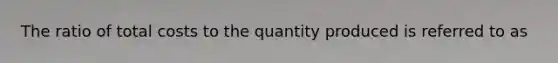 The ratio of total costs to the quantity produced is referred to as