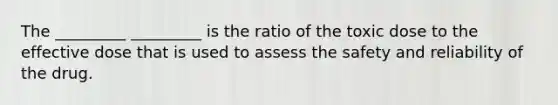 The _________ _________ is the ratio of the toxic dose to the effective dose that is used to assess the safety and reliability of the drug.