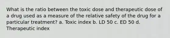 What is the ratio between the toxic dose and therapeutic dose of a drug used as a measure of the relative safety of the drug for a particular treatment? a. Toxic index b. LD 50 c. ED 50 d. Therapeutic index