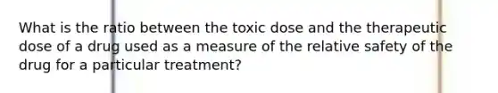 What is the ratio between the toxic dose and the therapeutic dose of a drug used as a measure of the relative safety of the drug for a particular treatment?