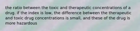 the ratio between the toxic and therapeutic concentrations of a drug. if the index is low, the difference between the therapeutic and toxic drug concentrations is small, and these of the drug is more hazardous