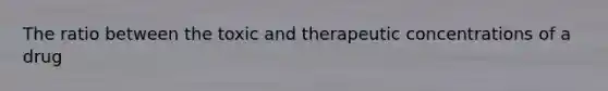 The ratio between the toxic and therapeutic concentrations of a drug