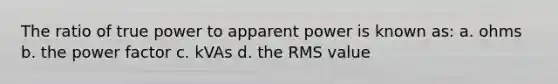 The ratio of true power to apparent power is known as: a. ohms b. the power factor c. kVAs d. the RMS value