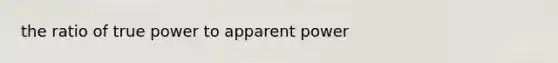 the ratio of true power to apparent power