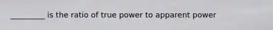 _________ is the ratio of true power to apparent power