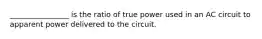 ________________ is the ratio of true power used in an AC circuit to apparent power delivered to the circuit.