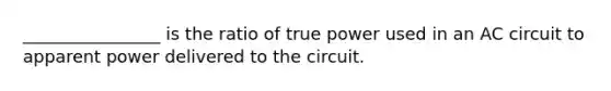 ________________ is the ratio of true power used in an AC circuit to apparent power delivered to the circuit.