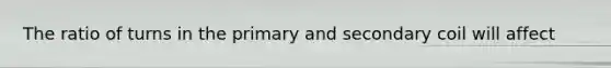 The ratio of turns in the primary and secondary coil will affect