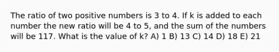 The ratio of two positive numbers is 3 to 4. If k is added to each number the new ratio will be 4 to 5, and the sum of the numbers will be 117. What is the value of k? A) 1 B) 13 C) 14 D) 18 E) 21