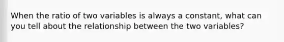 When the ratio of two variables is always a constant, what can you tell about the relationship between the two variables?