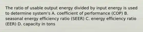 The ratio of usable output energy divided by input energy is used to determine system's A. coefficient of performance (COP) B. seasonal energy efficiency ratio (SEER) C. energy efficiency ratio (EER) D. capacity in tons