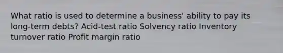 What ratio is used to determine a business' ability to pay its long-term debts? Acid-test ratio Solvency ratio Inventory turnover ratio Profit margin ratio