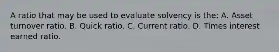 A ratio that may be used to evaluate solvency is the: A. Asset turnover ratio. B. Quick ratio. C. Current ratio. D. Times interest earned ratio.