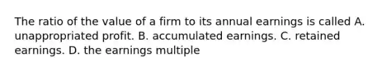 The ratio of the value of a firm to its annual earnings is called A. unappropriated profit. B. accumulated earnings. C. retained earnings. D. the earnings multiple