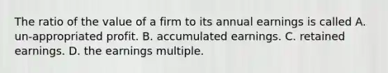 The ratio of the value of a firm to its annual earnings is called A. un-appropriated profit. B. accumulated earnings. C. retained earnings. D. the earnings multiple.