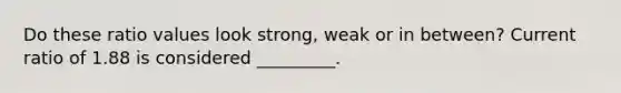 Do these ratio values look strong, weak or in between? Current ratio of 1.88 is considered _________.