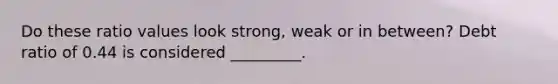 Do these ratio values look strong, weak or in between? Debt ratio of 0.44 is considered _________.