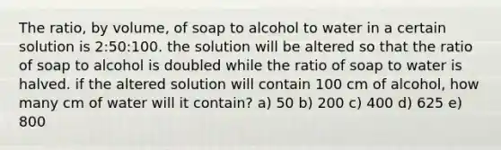 The ratio, by volume, of soap to alcohol to water in a certain solution is 2:50:100. the solution will be altered so that the ratio of soap to alcohol is doubled while the ratio of soap to water is halved. if the altered solution will contain 100 cm of alcohol, how many cm of water will it contain? a) 50 b) 200 c) 400 d) 625 e) 800