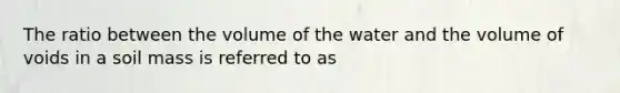 The ratio between the volume of the water and the volume of voids in a soil mass is referred to as