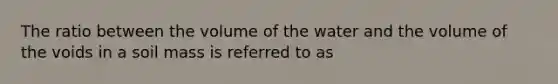 The ratio between the volume of the water and the volume of the voids in a soil mass is referred to as