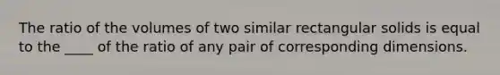 The ratio of the volumes of two similar rectangular solids is equal to the ____ of the ratio of any pair of corresponding dimensions.