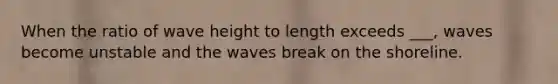 When the ratio of wave height to length exceeds ___, waves become unstable and the waves break on the shoreline.