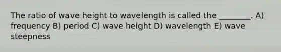 The ratio of wave height to wavelength is called the ________. A) frequency B) period C) wave height D) wavelength E) wave steepness