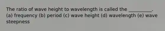 The ratio of wave height to wavelength is called the __________. (a) frequency (b) period (c) wave height (d) wavelength (e) wave steepness