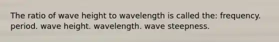 The ratio of wave height to wavelength is called the: frequency. period. wave height. wavelength. wave steepness.