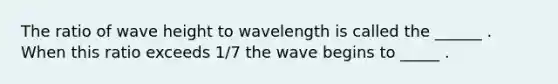 The ratio of wave height to wavelength is called the ______ . When this ratio exceeds 1/7 the wave begins to _____ .