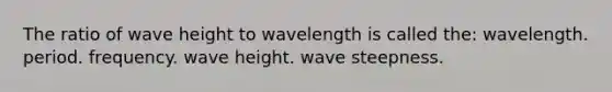 The ratio of wave height to wavelength is called the: wavelength. period. frequency. wave height. wave steepness.