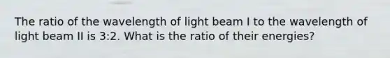 The ratio of the wavelength of light beam I to the wavelength of light beam II is 3:2. What is the ratio of their energies?