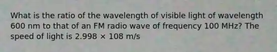 What is the ratio of the wavelength of visible light of wavelength 600 nm to that of an FM radio wave of frequency 100 MHz? The speed of light is 2.998 × 108 m/s