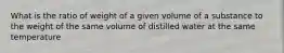 What is the ratio of weight of a given volume of a substance to the weight of the same volume of distilled water at the same temperature