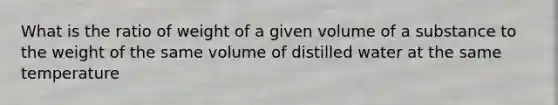 What is the ratio of weight of a given volume of a substance to the weight of the same volume of distilled water at the same temperature