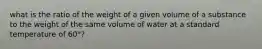 what is the ratio of the weight of a given volume of a substance to the weight of the same volume of water at a standard temperature of 60°?