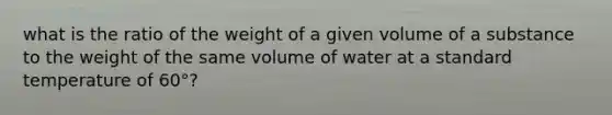 what is the ratio of the weight of a given volume of a substance to the weight of the same volume of water at a standard temperature of 60°?