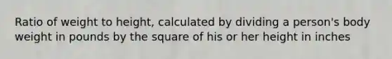 Ratio of weight to height, calculated by dividing a person's body weight in pounds by the square of his or her height in inches