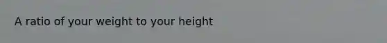 A ratio of your weight to your height