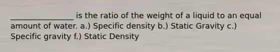 ________________ is the ratio of the weight of a liquid to an equal amount of water. a.) Specific density b.) Static Gravity c.) Specific gravity f.) Static Density