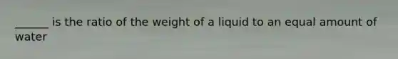 ______ is the ratio of the weight of a liquid to an equal amount of water