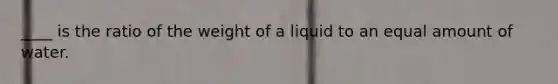 ____ is the ratio of the weight of a liquid to an equal amount of water.