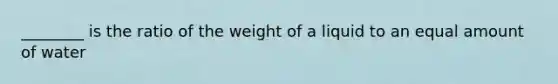 ________ is the ratio of the weight of a liquid to an equal amount of water