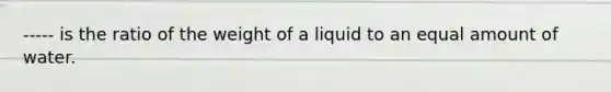 ----- is the ratio of the weight of a liquid to an equal amount of water.