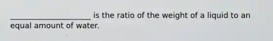 _____________________ is the ratio of the weight of a liquid to an equal amount of water.