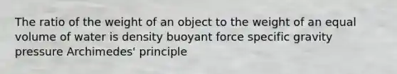 The ratio of the weight of an object to the weight of an equal volume of water is density buoyant force specific gravity pressure Archimedes' principle