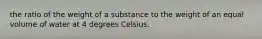 the ratio of the weight of a substance to the weight of an equal volume of water at 4 degrees Celsius.