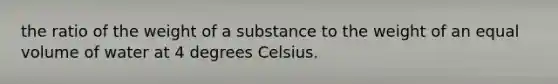 the ratio of the weight of a substance to the weight of an equal volume of water at 4 degrees Celsius.