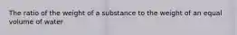 The ratio of the weight of a substance to the weight of an equal volume of water