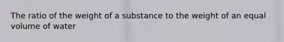 The ratio of the weight of a substance to the weight of an equal volume of water